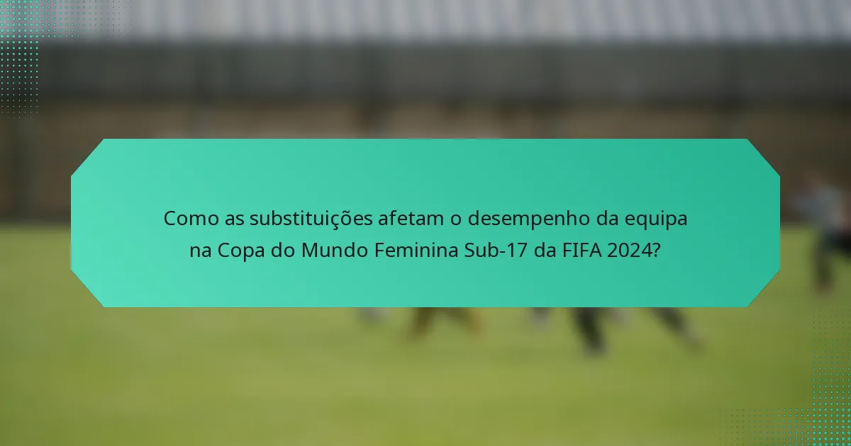 Como as substituições afetam o desempenho da equipa na Copa do Mundo Feminina Sub-17 da FIFA 2024?