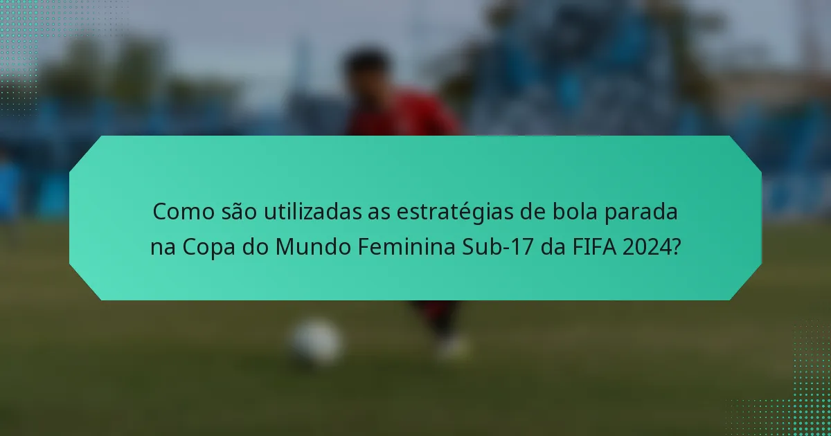 Como são utilizadas as estratégias de bola parada na Copa do Mundo Feminina Sub-17 da FIFA 2024?