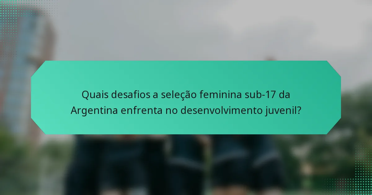 Quais desafios a seleção feminina sub-17 da Argentina enfrenta no desenvolvimento juvenil?