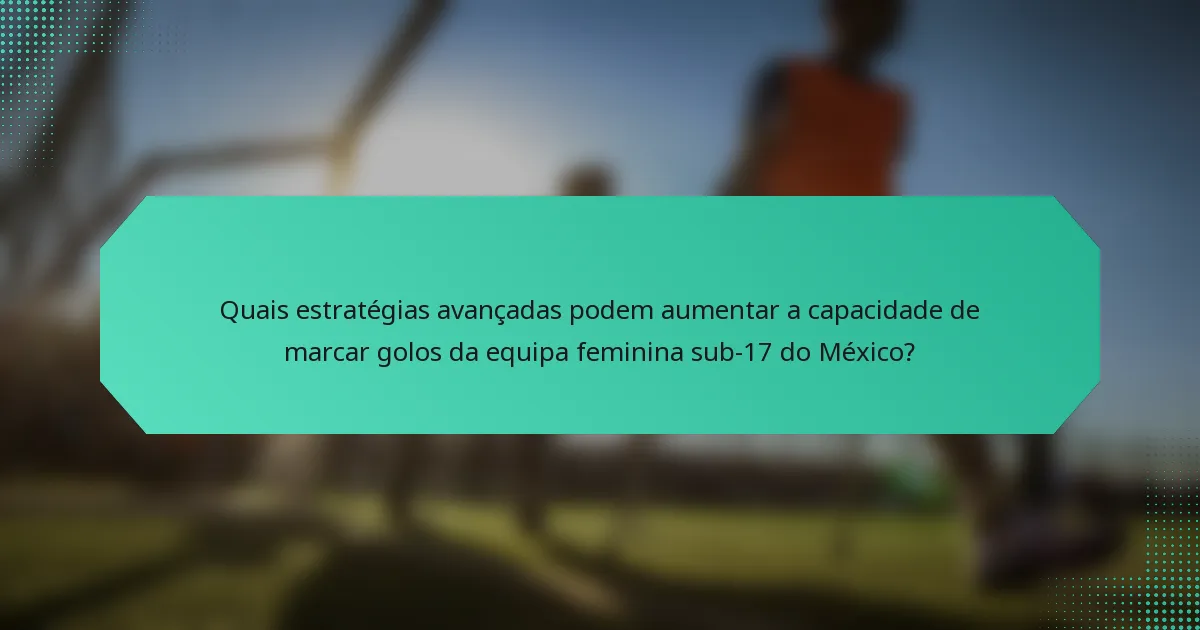 Quais estratégias avançadas podem aumentar a capacidade de marcar golos da equipa feminina sub-17 do México?