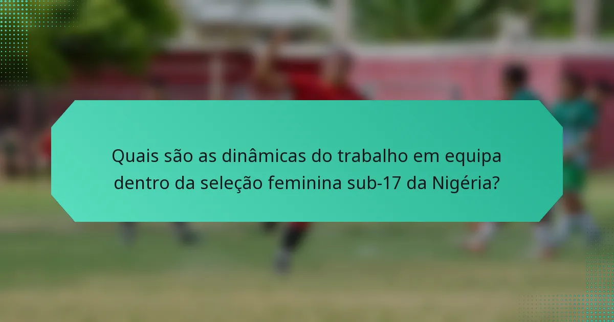 Quais são as dinâmicas do trabalho em equipa dentro da seleção feminina sub-17 da Nigéria?