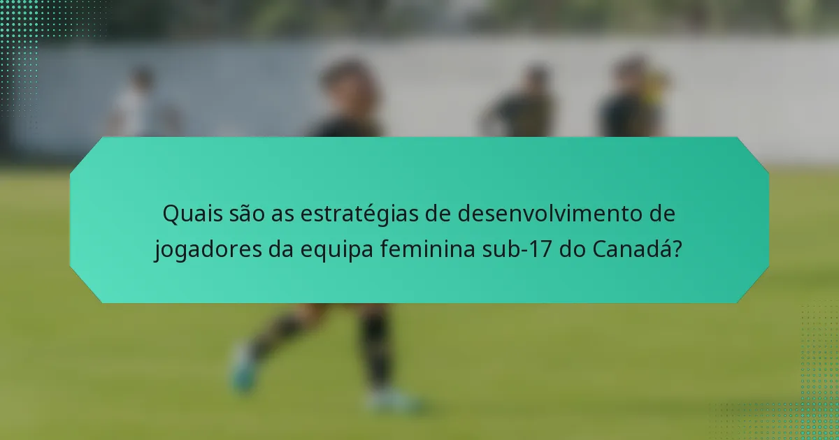 Quais são as estratégias de desenvolvimento de jogadores da equipa feminina sub-17 do Canadá?
