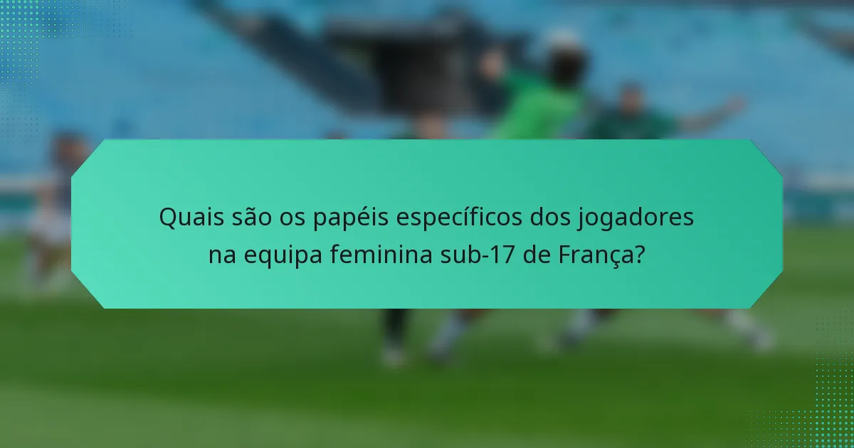 Quais são os papéis específicos dos jogadores na equipa feminina sub-17 de França?