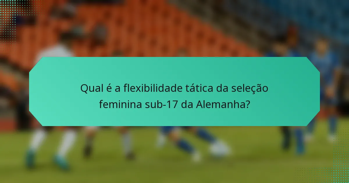 Qual é a flexibilidade tática da seleção feminina sub-17 da Alemanha?