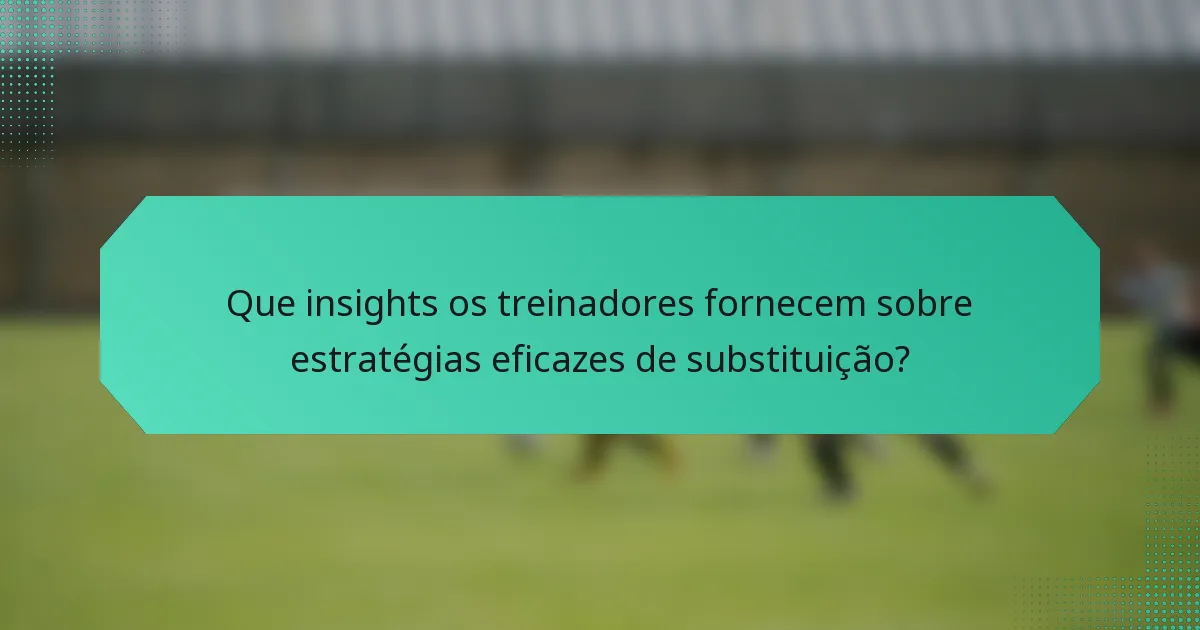 Que insights os treinadores fornecem sobre estratégias eficazes de substituição?